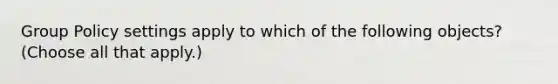 Group Policy settings apply to which of the following objects? (Choose all that apply.)