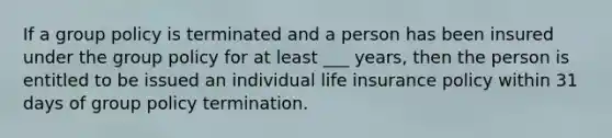 If a group policy is terminated and a person has been insured under the group policy for at least ___ years, then the person is entitled to be issued an individual life insurance policy within 31 days of group policy termination.