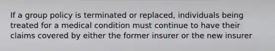 If a group policy is terminated or replaced, individuals being treated for a medical condition must continue to have their claims covered by either the former insurer or the new insurer