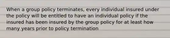 When a group policy terminates, every individual insured under the policy will be entitled to have an individual policy if the insured has been insured by the group policy for at least how many years prior to policy termination