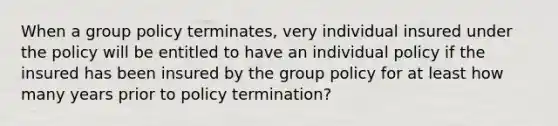 When a group policy terminates, very individual insured under the policy will be entitled to have an individual policy if the insured has been insured by the group policy for at least how many years prior to policy termination?