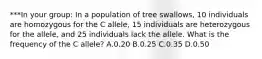 ***In your group: In a population of tree swallows, 10 individuals are homozygous for the C allele, 15 individuals are heterozygous for the allele, and 25 individuals lack the allele. What is the frequency of the C allele? A.0.20 B.0.25 C.0.35 D.0.50