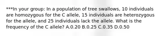 ***In your group: In a population of tree swallows, 10 individuals are homozygous for the C allele, 15 individuals are heterozygous for the allele, and 25 individuals lack the allele. What is the frequency of the C allele? A.0.20 B.0.25 C.0.35 D.0.50