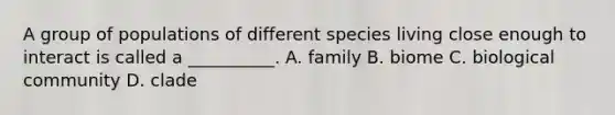 A group of populations of different species living close enough to interact is called a __________. A. family B. biome C. biological community D. clade