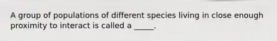 A group of populations of different species living in close enough proximity to interact is called a _____.