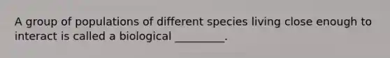 A group of populations of different species living close enough to interact is called a biological _________.