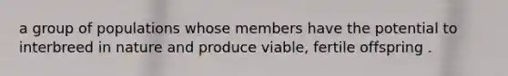 a group of populations whose members have the potential to interbreed in nature and produce viable, fertile offspring .