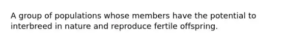 A group of populations whose members have the potential to interbreed in nature and reproduce fertile offspring.