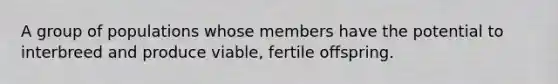 A group of populations whose members have the potential to interbreed and produce viable, fertile offspring.