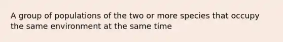 A group of populations of the two or more species that occupy the same environment at the same time