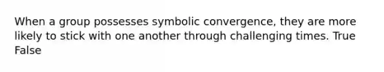 When a group possesses symbolic convergence, they are more likely to stick with one another through challenging times. True False