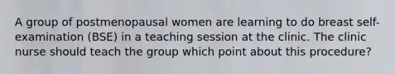 A group of postmenopausal women are learning to do breast self-examination (BSE) in a teaching session at the clinic. The clinic nurse should teach the group which point about this procedure?