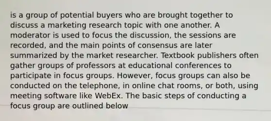 is a group of potential buyers who are brought together to discuss a marketing research topic with one another. A moderator is used to focus the discussion, the sessions are recorded, and the main points of consensus are later summarized by the market researcher. Textbook publishers often gather groups of professors at educational conferences to participate in focus groups. However, focus groups can also be conducted on the telephone, in online chat rooms, or both, using meeting software like WebEx. The basic steps of conducting a focus group are outlined below