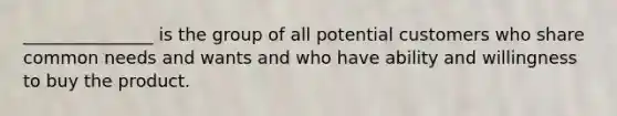 _______________ is the group of all potential customers who share common needs and wants and who have ability and willingness to buy the product.