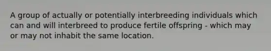 A group of actually or potentially interbreeding individuals which can and will interbreed to produce fertile offspring - which may or may not inhabit the same location.