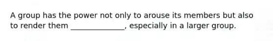 A group has the power not only to arouse its members but also to render them ______________, especially in a larger group.