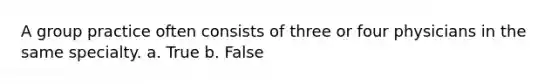 A group practice often consists of three or four physicians in the same specialty. a. True b. False