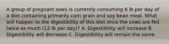 A group of pregnant sows is currently consuming 6 lb per day of a diet containing primarily corn grain and soy bean meal. What will happen to the digestibility of this diet once the sows are fed twice as much (12 lb per day)? A. Digestibility will increase B. Digestibility will decrease C. Digestibility will remain the same