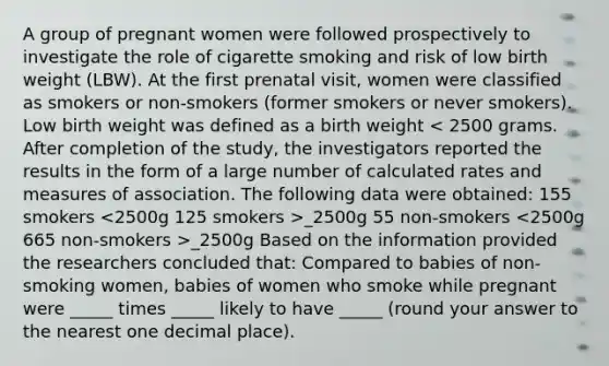 A group of pregnant women were followed prospectively to investigate the role of cigarette smoking and risk of low birth weight (LBW). At the first prenatal visit, women were classified as smokers or non-smokers (former smokers or never smokers). Low birth weight was defined as a birth weight _2500g 55 non-smokers _2500g Based on the information provided the researchers concluded that: Compared to babies of non-smoking women, babies of women who smoke while pregnant were _____ times _____ likely to have _____ (round your answer to the nearest one decimal place).