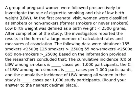 A group of pregnant women were followed prospectively to investigate the role of cigarette smoking and risk of low birth weight (LBW). At the first prenatal visit, women were classified as smokers or non-smokers (former smokers or never smokers). Low birth weight was defined as a birth weight _2500g 55 non-smokers _2500g Based on the information provided the researchers concluded that: The cumulative incidence (CI) of LBW among smokers is _____ cases per 1,000 participants, the CI of LBW among non-smokers is _____ cases per 1,000 participants, and the cumulative incidence of LBW among all women in the study is _____ cases per 1,000 study participants. (Round your answer to the nearest decimal place).