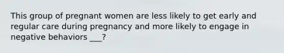 This group of pregnant women are less likely to get early and regular care during pregnancy and more likely to engage in negative behaviors ___?