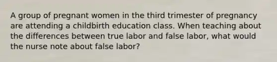 A group of pregnant women in the third trimester of pregnancy are attending a childbirth education class. When teaching about the differences between true labor and false labor, what would the nurse note about false labor?