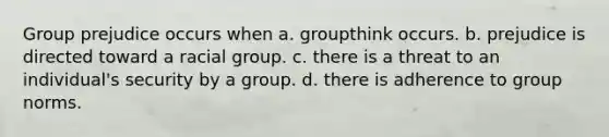 Group prejudice occurs when a. groupthink occurs. b. prejudice is directed toward a racial group. c. there is a threat to an individual's security by a group. d. there is adherence to group norms.