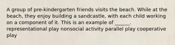 A group of pre-kindergarten friends visits the beach. While at the beach, they enjoy building a sandcastle, with each child working on a component of it. This is an example of ______. representational play nonsocial activity parallel play cooperative play