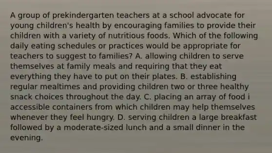 A group of prekindergarten teachers at a school advocate for young children's health by encouraging families to provide their children with a variety of nutritious foods. Which of the following daily eating schedules or practices would be appropriate for teachers to suggest to families? A. allowing children to serve themselves at family meals and requiring that they eat everything they have to put on their plates. B. establishing regular mealtimes and providing children two or three healthy snack choices throughout the day. C. placing an array of food i accessible containers from which children may help themselves whenever they feel hungry. D. serving children a large breakfast followed by a moderate-sized lunch and a small dinner in the evening.