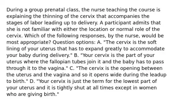 During a group prenatal class, the nurse teaching the course is explaining the thinning of the cervix that accompanies the stages of labor leading up to delivery. A participant admits that she is not familiar with either the location or normal role of the cervix. Which of the following responses, by the nurse, would be most appropriate? Question options: A. "The cervix is the soft lining of your uterus that has to expand greatly to accommodate your baby during delivery." B. "Your cervix is the part of your uterus where the fallopian tubes join it and the baby has to pass through it to the vagina." C. "The cervix is the opening between the uterus and the vagina and so it opens wide during the leadup to birth." D. "Your cervix is just the term for the lowest part of your uterus and it is tightly shut at all times except in women who are giving birth."