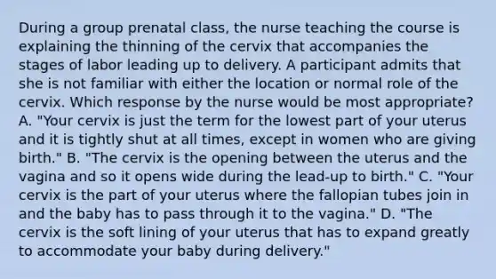 During a group prenatal class, the nurse teaching the course is explaining the thinning of the cervix that accompanies the stages of labor leading up to delivery. A participant admits that she is not familiar with either the location or normal role of the cervix. Which response by the nurse would be most appropriate? A. "Your cervix is just the term for the lowest part of your uterus and it is tightly shut at all times, except in women who are giving birth." B. "The cervix is the opening between the uterus and the vagina and so it opens wide during the lead-up to birth." C. "Your cervix is the part of your uterus where the fallopian tubes join in and the baby has to pass through it to the vagina." D. "The cervix is the soft lining of your uterus that has to expand greatly to accommodate your baby during delivery."