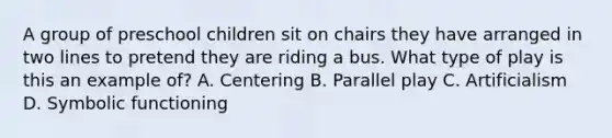 A group of preschool children sit on chairs they have arranged in two lines to pretend they are riding a bus. What type of play is this an example of? A. Centering B. Parallel play C. Artificialism D. Symbolic functioning