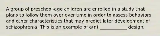 A group of preschool-age children are enrolled in a study that plans to follow them over over time in order to assess behaviors and other characteristics that may predict later development of schizophrenia. This is an example of a(n) ____________ design.