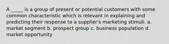 A _____ is a group of present or potential customers with some common characteristic which is relevant in explaining and predicting their response to a supplier's marketing stimuli. a. market segment b. prospect group c. business population d. market opportunity