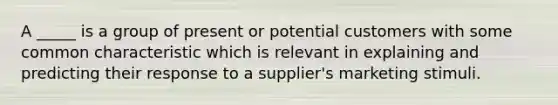 A _____ is a group of present or potential customers with some common characteristic which is relevant in explaining and predicting their response to a supplier's marketing stimuli.