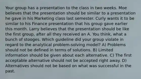 Your group has a presentation to the class in two weeks. Moe believes that the presentation should be similar to a presentation he gave in his Marketing class last semester. Curly wants it to be similar to his Finance presentation that his group gave earlier this month. Larry believes that the presentation should be like the first group, after all they received an A. You think, what a bunch of stooges. Which guideline did your group violate in regard to the analytical problem-solving model? A) Problems should not be defined in terms of solutions. B) Limited information should be given about each alternative. C) The first acceptable alternative should not be accepted right away. D) Alternatives should not be based on what was successful in the past.