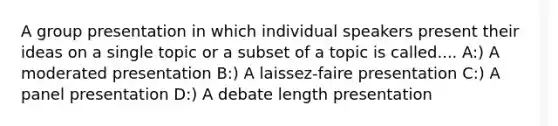 A group presentation in which individual speakers present their ideas on a single topic or a subset of a topic is called.... A:) A moderated presentation B:) A laissez-faire presentation C:) A panel presentation D:) A debate length presentation