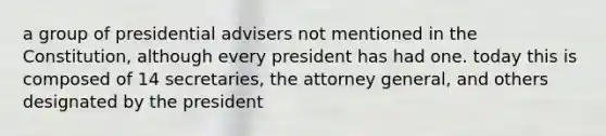 a group of presidential advisers not mentioned in the Constitution, although every president has had one. today this is composed of 14 secretaries, the attorney general, and others designated by the president