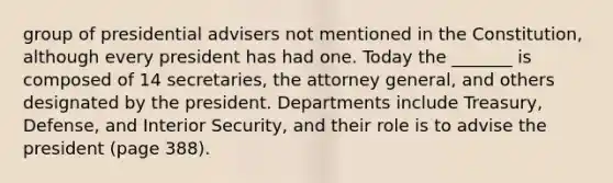 group of presidential advisers not mentioned in the Constitution, although every president has had one. Today the _______ is composed of 14 secretaries, the attorney general, and others designated by the president. Departments include Treasury, Defense, and Interior Security, and their role is to advise the president (page 388).