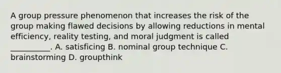 A group pressure phenomenon that increases the risk of the group making flawed decisions by allowing reductions in mental efficiency, reality testing, and moral judgment is called __________. A. satisficing B. nominal group technique C. brainstorming D. groupthink