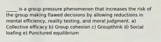 _____ is a group pressure phenomenon that increases the risk of the group making flawed decisions by allowing reductions in mental efficiency, reality testing, and moral judgment. a) Collective efficacy b) Group cohesion c) Groupthink d) Social loafing e) Punctured equilibrium