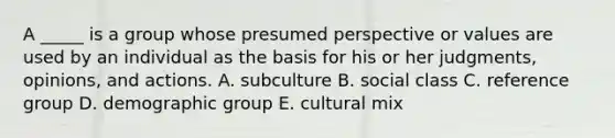 A _____ is a group whose presumed perspective or values are used by an individual as the basis for his or her judgments, opinions, and actions. A. subculture B. social class C. reference group D. demographic group E. cultural mix