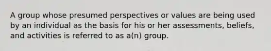 A group whose presumed perspectives or values are being used by an individual as the basis for his or her assessments, beliefs, and activities is referred to as a(n) group.