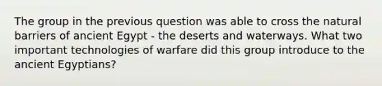 The group in the previous question was able to cross the natural barriers of ancient Egypt - the deserts and waterways. What two important technologies of warfare did this group introduce to the ancient Egyptians?