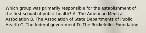 Which group was primarily responsible for the establishment of the first school of public health? A. The American Medical Association B. The Association of State Departments of Public Health C. The federal government D. The Rockefeller Foundation