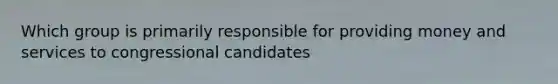 Which group is primarily responsible for providing money and services to congressional candidates