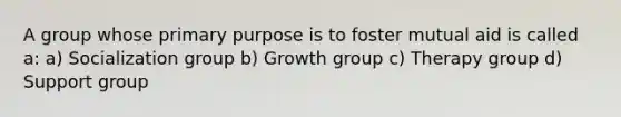 A group whose primary purpose is to foster mutual aid is called a: a) Socialization group b) Growth group c) Therapy group d) Support group