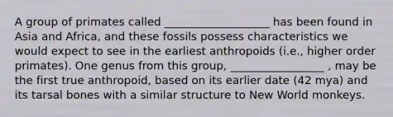 A group of primates called ___________________ has been found in Asia and Africa, and these fossils possess characteristics we would expect to see in the earliest anthropoids (i.e., higher order primates). One genus from this group, _________________ , may be the first true anthropoid, based on its earlier date (42 mya) and its tarsal bones with a similar structure to New World monkeys.