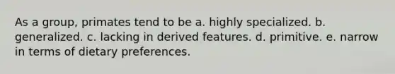 As a group, primates tend to be a. highly specialized. b. generalized. c. lacking in derived features. d. primitive. e. narrow in terms of dietary preferences.