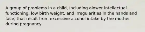 A group of problems in a child, including alower intellectual functioning, low birth weight, and irregularities in the hands and face, that result from excessive alcohol intake by the mother during pregnancy